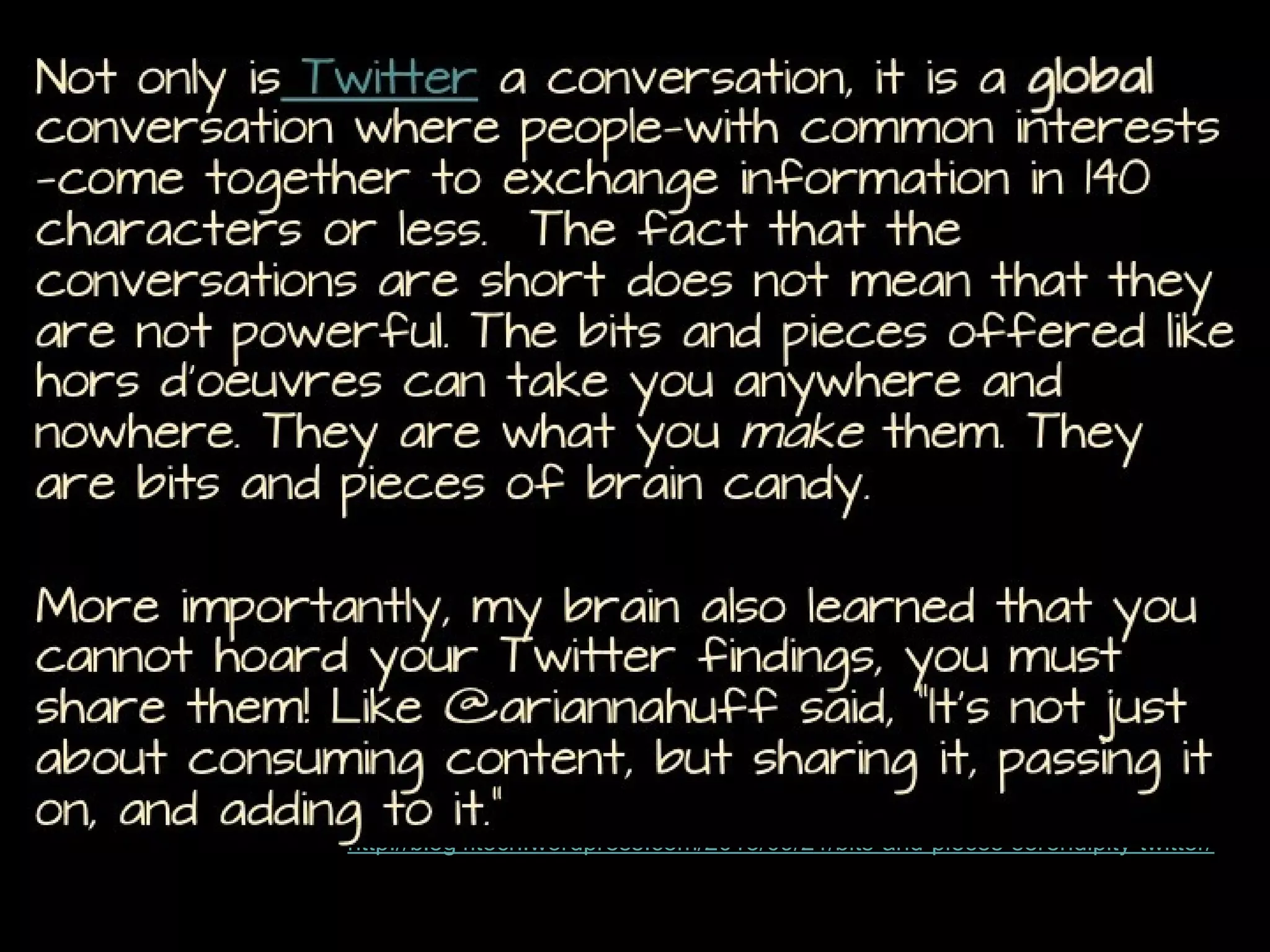 Not only is Twitter a conversation, it is a global conversation
where people—with common interests—come together to
exchange information in 140 characters or less. The fact that
the conversations are short does not mean that they are not
powerful. The bits and pieces offered like hors d’oeuvres can
take you anywhere and nowhere. They are what you make them.
They are bits and pieces of brain candy.

More importantly, my brain also learned that you cannot hoard
your Twitter findings, you must share them! Like @ariannahuff
said, “It’s not just about consuming content, but sharing it,
passing it on, and adding to it.”
http://blog4itech.wordpress.com/2013/09/21/bits-and-pieces-serendipity-twitter/

 