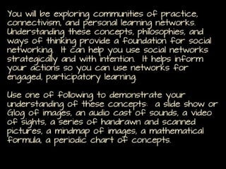 You will be exploring communities of practice, connectivism,
and personal learning networks. Understanding these
concepts, philosophies, and ways of thinking provide a
foundation for social networking. It can help you use social
networks strategically and with intention. It helps inform your
actions so you can use networks for engaged, participatory
learning.
Use one of following to demonstrate your understanding of
these concepts: a slide show or Glog of images, an audio cast
of sounds, a video of sights, a series of handrawn and scanned
pictures, a mindmap of images, a mathematical formula, a
periodic chart of concepts.

 