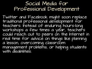 Social Media for
Professional Development
Twitter and Facebook might soon replace traditional
professional development for teachers. Instead of
enduring hours-long workshops a few times a year,
teachers could reach out to peers on the Internet in
real time for advice on things like planning a lesson,
overcoming classroom management problems, or
helping students with disabilities. (
Can Twitter replace traditional professional development?)

 