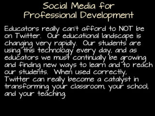 Social Media for
Professional Development
Educators really can’t afford to NOT be on Twitter. Our
educational landscape is changing very rapidly. Our
students are using this technology every day, and as
educators we must continually be growing and finding
new ways to learn and to reach our students. When
used correctly, Twitter can really become a catalyst in
transforming your classroom, your school, and your
teaching.
(http://www.texasprincipal.org/index.php/texas-principals-education-help-support-team/entry/twitter-a-necessity-for-educators-in-2012)

 