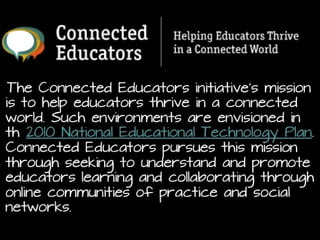 The Connected Educators initiative’s mission is to help
educators thrive in a connected world. Such
environments are envisioned in th 2010
National Educational Technology Plan. Connected
Educators pursues this mission through seeking to
understand and promote educators learning and
collaborating through online communities of practice and
social networks.
http://connectededucators.org/about-connected-educators-mission-goals/

 