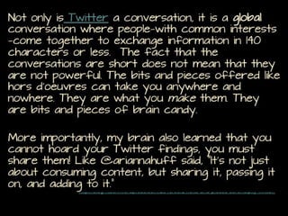 Not only is Twitter a conversation, it is a global conversation
where people—with common interests—come together to
exchange information in 140 characters or less. The fact that
the conversations are short does not mean that they are not
powerful. The bits and pieces offered like hors d’oeuvres can
take you anywhere and nowhere. They are what you make them.
They are bits and pieces of brain candy.

More importantly, my brain also learned that you cannot hoard
your Twitter findings, you must share them! Like @ariannahuff
said, “It’s not just about consuming content, but sharing it,
passing it on, and adding to it.”
http://blog4itech.wordpress.com/2013/09/21/bits-and-pieces-serendipity-twitter/

 