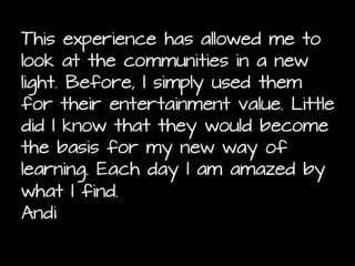 This assignment, has made me realize just how much
I have not been truly using the Internet and all its
tools and resources to its ability. It is like when you
bite into a candy thinking that there is yummy
goodness in the middle only to find out that the
middle is actually hollow and the candy just had a
thick shell. But it also has allowed me to immerse
myself into resources, tools, and communities that I
might never thought of using/joining and broadening
my network for the better. Christina

 