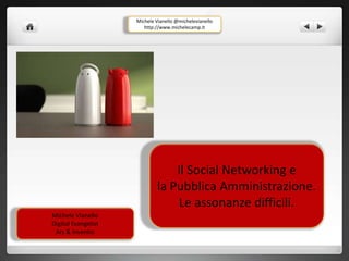 Il Social Networking e 
la Pubblica Amministrazione. 
Le assonanze difficili. 
Michele Vianello 
Digital Evangelist 
Ars & Inventio 
Michele Vianello @michelevianello 
http://www.michelecamp.it 
 
