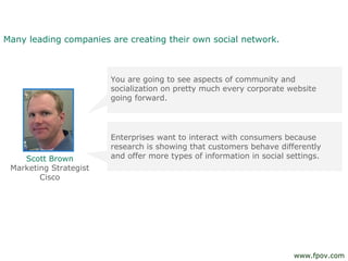 Many leading companies are creating their own social network.
You are going to see aspects of community and
socialization on pretty much every corporate website
going forward.
Enterprises want to interact with consumers because
research is showing that customers behave differently
and offer more types of information in social settings.Scott Brown
Marketing Strategist
Cisco
www.fpov.com
 