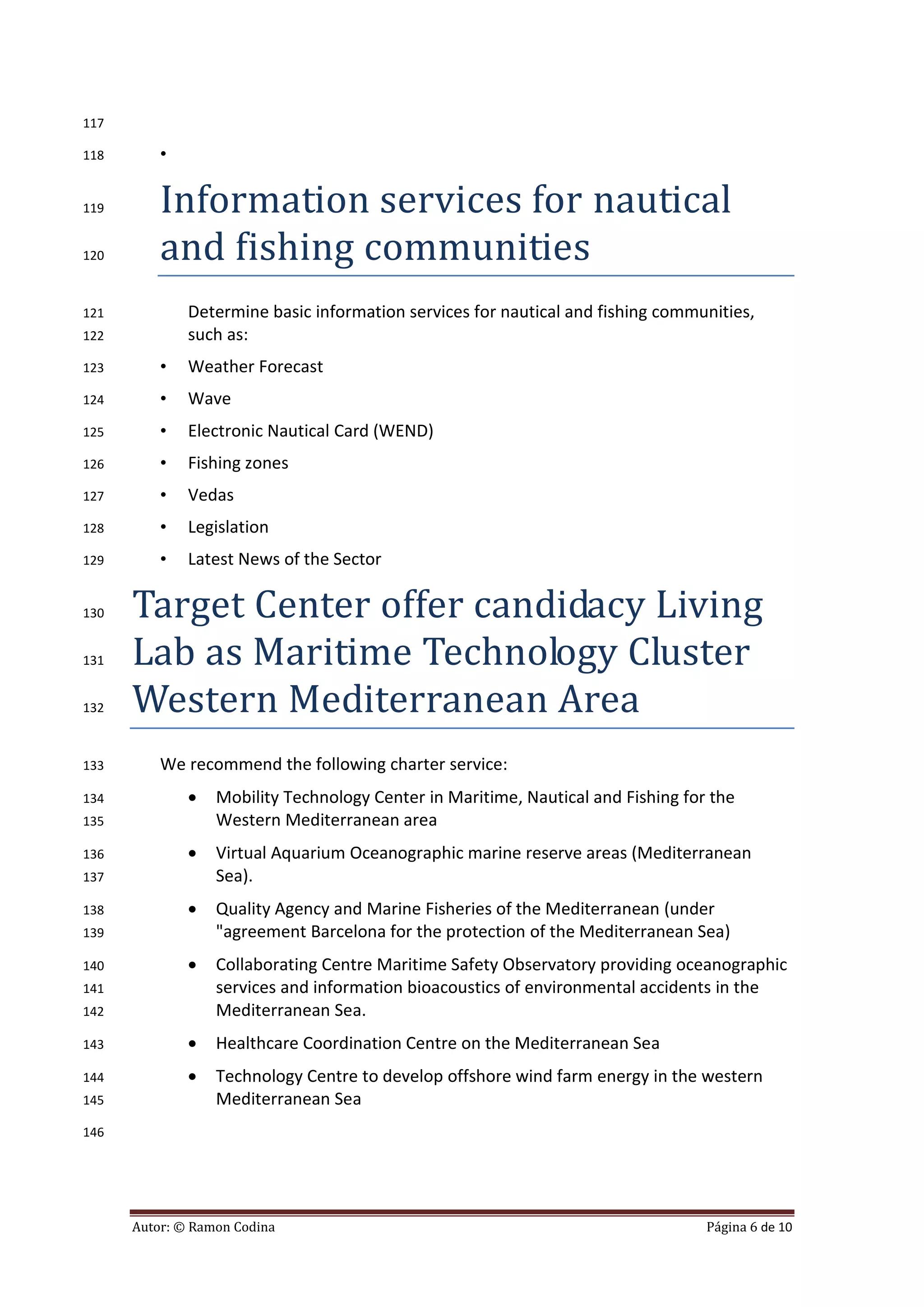 117

118       •

119       Information services for nautical
120       and fishing communities
121           Determine basic information services for nautical and fishing communities,
122           such as:
123       •   Weather Forecast
124       •   Wave
125       •   Electronic Nautical Card (WEND)
126       •   Fishing zones
127       •   Vedas
128       •   Legislation
129       •   Latest News of the Sector

130   Target Center offer candidacy Living
131   Lab as Maritime Technology Cluster
132   Western Mediterranean Area
133       We recommend the following charter service:
134              Mobility Technology Center in Maritime, Nautical and Fishing for the
135               Western Mediterranean area
136              Virtual Aquarium Oceanographic marine reserve areas (Mediterranean
137               Sea).
138              Quality Agency and Marine Fisheries of the Mediterranean (under
139               "agreement Barcelona for the protection of the Mediterranean Sea)
140              Collaborating Centre Maritime Safety Observatory providing oceanographic
141               services and information bioacoustics of environmental accidents in the
142               Mediterranean Sea.
143              Healthcare Coordination Centre on the Mediterranean Sea
144              Technology Centre to develop offshore wind farm energy in the western
145               Mediterranean Sea
146




      Autor: © Ramon Codina                                                       Página 6 de 10
 