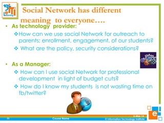 Social Network has different
meaning to everyone….

• As technology provider:
How can we use social Network for outreach to
parents; enrollment, engagement, of our students?
 What are the policy, security considerations?
• As a Manager:
 How can I use social Network for professional
development in light of budget cuts?
 How do I know my students is not wasting time on
fb/twitter?

11

Course Name

5-Mar-14

 