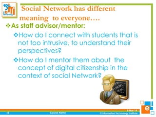 Social Network has different
meaning to everyone….

As staff advisor/mentor:
How do I connect with students that is
not too intrusive, to understand their
perspectives?
How do I mentor them about the
concept of digital citizenship in the
context of social Network?

12

Course Name

5-Mar-14

 