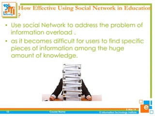How Effective Using Social Network in Education
?
• Use social Network to address the problem of
information overload .
• as it becomes difficult for users to find specific
pieces of information among the huge
amount of knowledge.

13

Course Name

5-Mar-14

 