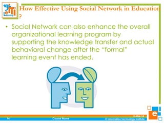How Effective Using Social Network in Education
?
• Social Network can also enhance the overall
organizational learning program by
supporting the knowledge transfer and actual
behavioral change after the “formal”
learning event has ended.

14

Course Name

5-Mar-14

 