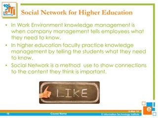 Social Network for Higher Education
• In Work Environment knowledge management is
when company management tells employees what
they need to know.
• In higher education faculty practice knowledge
management by telling the students what they need
to know.
• Social Network is a method use to show connections
to the content they think is important.

18

Course Name

5-Mar-14

 