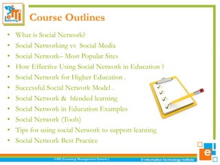 Course Outlines
•
•
•
•
•
•
•
•
•
•
•

What is Social Network?
Social Networking vs Social Media
Social Network– Most Popular Sites
How Effective Using Social Network in Education ?
Social Network for Higher Education .
Successful Social Network Model .
Social Network & blended learning
Social Network in Education Examples
Social Network (Tools)
Tips for using social Network to support learning
Social Network Best Practice
LMS (Learning Management System )

 