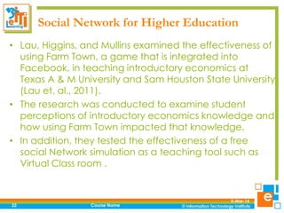 Social Network for Higher Education
• Lau, Higgins, and Mullins examined the effectiveness of
using Farm Town, a game that is integrated into
Facebook, in teaching introductory economics at
Texas A & M University and Sam Houston State University
(Lau et. al., 2011).
• The research was conducted to examine student
perceptions of introductory economics knowledge and
how using Farm Town impacted that knowledge.
• In addition, they tested the effectiveness of a free
social Network simulation as a teaching tool such as
Virtual Class room .

22

Course Name

5-Mar-14

 
