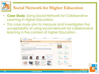 Social Network for Higher Education
• Case Study :Using Social Network for Collaborative
Learning in Higher Education.
• This case study aim to measure and investigates the
acceptability of using social Network for collaborative
learning in the context of higher Education .

23

Course Name

5-Mar-14

 
