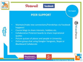 Research
Peer Support

PEER SUPPORT
•
•
•
•
•

Maintain/make new connections/friendships via Facebook
happens!
Course blogs to share interests, hobbies etc.
Collaborative Pinterest boards to share inspirational
quotes
Picture quizzes of places and people in University
Online group chat using Google+ hangouts, Skype or
Blackboard Collaborate

 
