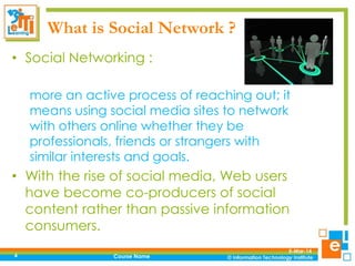 What is Social Network ?
• Social Networking :
more an active process of reaching out; it
means using social media sites to network
with others online whether they be
professionals, friends or strangers with
similar interests and goals.

• With the rise of social media, Web users
have become co-producers of social
content rather than passive information
consumers.
4

Course Name

5-Mar-14

 
