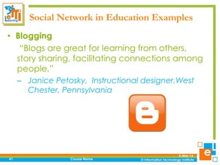 Social Network in Education Examples
• Blogging
“Blogs are great for learning from others,
story sharing, facilitating connections among
people,”
– Janice Petosky, Instructional designer,West
Chester, Pennsylvania

41

Course Name

5-Mar-14

 