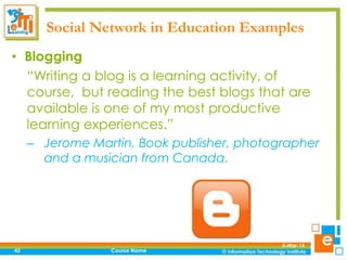 Social Network in Education Examples
• Blogging
“Writing a blog is a learning activity, of
course, but reading the best blogs that are
available is one of my most productive
learning experiences.”
– Jerome Martin, Book publisher, photographer
and a musician from Canada.

42

Course Name

5-Mar-14

 