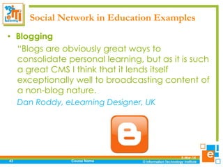 Social Network in Education Examples
• Blogging
“Blogs are obviously great ways to
consolidate personal learning, but as it is such
a great CMS I think that it lends itself
exceptionally well to broadcasting content of
a non-blog nature.
Dan Roddy, eLearning Designer, UK

43

Course Name

5-Mar-14

 