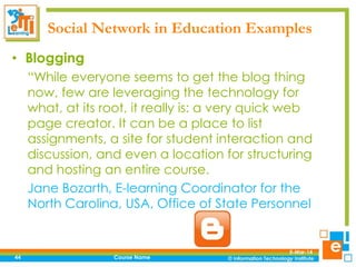 Social Network in Education Examples
• Blogging
“While everyone seems to get the blog thing
now, few are leveraging the technology for
what, at its root, it really is: a very quick web
page creator. It can be a place to list
assignments, a site for student interaction and
discussion, and even a location for structuring
and hosting an entire course.
Jane Bozarth, E-learning Coordinator for the
North Carolina, USA, Office of State Personnel

44

Course Name

5-Mar-14

 