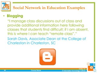 Social Network in Education Examples
• Blogging
“I manage class discussions out of class and
provide additional information here following
classes that students find difficult; if I am absent,
this is where I can teach “remote class”.”
Sarah Davis, Associate Dean at the College of
Charleston in Charleston, SC

46

Course Name

5-Mar-14

 