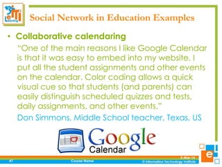 Social Network in Education Examples
• Collaborative calendaring
“One of the main reasons I like Google Calendar
is that it was easy to embed into my website. I
put all the student assignments and other events
on the calendar. Color coding allows a quick
visual cue so that students (and parents) can
easily distinguish scheduled quizzes and tests,
daily assignments, and other events.”
Don Simmons, Middle School teacher, Texas, US

47

Course Name

5-Mar-14

 