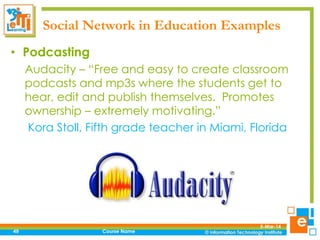 Social Network in Education Examples
• Podcasting
Audacity – “Free and easy to create classroom
podcasts and mp3s where the students get to
hear, edit and publish themselves. Promotes
ownership – extremely motivating.”
Kora Stoll, Fifth grade teacher in Miami, Florida

49

Course Name

5-Mar-14

 