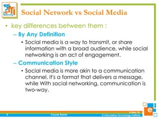 Social Network vs Social Media
• key differences between them :
– By Any Definition
• Social media is a way to transmit, or share
information with a broad audience, while social
networking is an act of engagement.

– Communication Style
• Social media is more akin to a communication
channel. It's a format that delivers a message,
while With social networking, communication is
two-way.

5

Course Name

5-Mar-14

 
