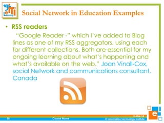 Social Network in Education Examples
• RSS readers
“Google Reader -” which I’ve added to Blog
lines as one of my RSS aggregators, using each
for different collections. Both are essential for my
ongoing learning about what’s happening and
what’s available on the web.” Joan Vinall-Cox,
social Network and communications consultant,
Canada

50

Course Name

5-Mar-14

 