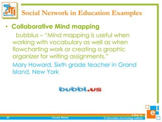Social Network in Education Examples
• Collaborative Mind mapping
bubblus – “Mind mapping is useful when
working with vocabulary as well as when
flowcharting work or creating a graphic
organizer for writing assignments.”
Mary Howard, Sixth grade teacher in Grand
Island, New York

51

Course Name

5-Mar-14

 