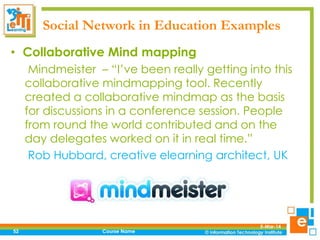 Social Network in Education Examples
• Collaborative Mind mapping
Mindmeister – “I’ve been really getting into this
collaborative mindmapping tool. Recently
created a collaborative mindmap as the basis
for discussions in a conference session. People
from round the world contributed and on the
day delegates worked on it in real time.”
Rob Hubbard, creative elearning architect, UK

52

Course Name

5-Mar-14

 