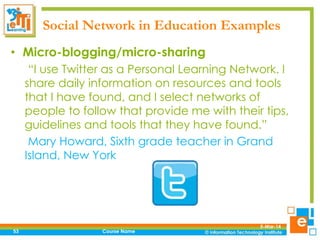 Social Network in Education Examples
• Micro-blogging/micro-sharing
“I use Twitter as a Personal Learning Network. I
share daily information on resources and tools
that I have found, and I select networks of
people to follow that provide me with their tips,
guidelines and tools that they have found.”
Mary Howard, Sixth grade teacher in Grand
Island, New York

53

Course Name

5-Mar-14

 