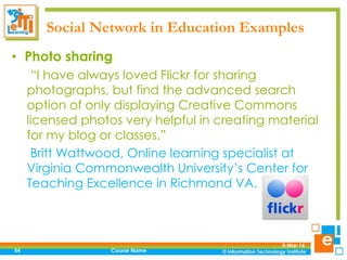 Social Network in Education Examples
• Photo sharing
“I have always loved Flickr for sharing
photographs, but find the advanced search
option of only displaying Creative Commons
licensed photos very helpful in creating material
for my blog or classes.”
Britt Wattwood, Online learning specialist at
Virginia Commonwealth University’s Center for
Teaching Excellence in Richmond VA.

54

Course Name

5-Mar-14

 