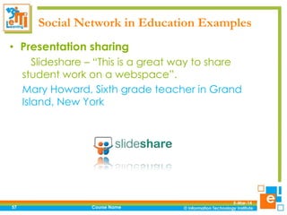 Social Network in Education Examples
• Presentation sharing
Slideshare – “This is a great way to share
student work on a webspace”.
Mary Howard, Sixth grade teacher in Grand
Island, New York

57

Course Name

5-Mar-14

 