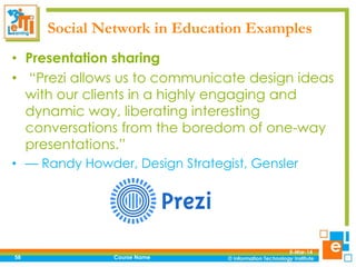 Social Network in Education Examples
• Presentation sharing
• “Prezi allows us to communicate design ideas
with our clients in a highly engaging and
dynamic way, liberating interesting
conversations from the boredom of one-way
presentations.”
• — Randy Howder, Design Strategist, Gensler

58

Course Name

5-Mar-14

 