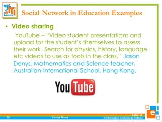 Social Network in Education Examples
• Video sharing
YouTube – “Video student presentations and
upload for the student’s themselves to assess
their work. Search for physics, history, language
etc videos to use as tools in the class.” Jason
Denys, Mathematics and Science teacher,
Australian International School, Hong Kong.

59

Course Name

5-Mar-14

 
