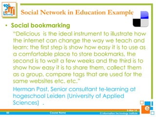 Social Network in Education Examples
• Social bookmarking
“Delicious is the ideal instrument to illustrate how
the internet can change the way we teach and
learn: the first step is show how easy it is to use as
a comfortable place to store bookmarks, the
second is to wait a few weeks and the third is to
show how easy it is to share them, collect them
as a group, compare tags that are used for the
same websites etc. etc.”
Herman Post, Senior consultant te-learning at
hogeschool Leiden (University of Applied
Sciences) .
60

Course Name

5-Mar-14

 