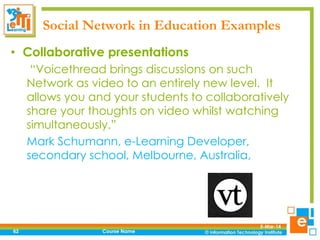 Social Network in Education Examples
• Collaborative presentations
“Voicethread brings discussions on such
Network as video to an entirely new level. It
allows you and your students to collaboratively
share your thoughts on video whilst watching
simultaneously.”
Mark Schumann, e-Learning Developer,
secondary school, Melbourne, Australia,

62

Course Name

5-Mar-14

 