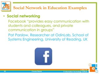 Social Network in Education Examples
• Social networking
Facebook “provides easy communication with
students and colleagues, and private
communication in groups”
Pat Parslow, Researcher at OdinLab, School of
Systems Engineering, University of Reading. UK

63

Course Name

5-Mar-14

 