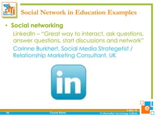 Social Network in Education Examples
• Social networking
LinkedIn – “Great way to interact, ask questions,
answer questions, start discussions and network”
Corinne Burkhert, Social Media Strategetist /
Relationship Marketing Consultant, UK

64

Course Name

5-Mar-14

 
