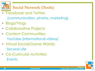 Social Network (Tools)
• Facebook and Twitter:
(communication, photos, marketing)

• Blogs/Vlogs
• Collaborative Projects
• Content Communities:
YouTube (informational videos)

• Virtual Social/Game Worlds:
Second Life

• Co-Curricular Activities:
Events
68

Course Name

5-Mar-14

 