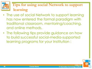Tips for using social Network to support
learning
• The use of social Network to support learning
has now entered the formal paradigm with
traditional classroom, mentoring/coaching,
and online methods.
• The following tips provide guidance on how
to build successful social-media-supported
learning programs for your Institution :

69

Course Name

5-Mar-14

 