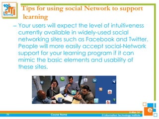 Tips for using social Network to support
learning
– Your users will expect the level of intuitiveness
currently available in widely-used social
networking sites such as Facebook and Twitter.
People will more easily accept social-Network
support for your learning program if it can
mimic the basic elements and usability of
these sites.

71

Course Name

5-Mar-14

 