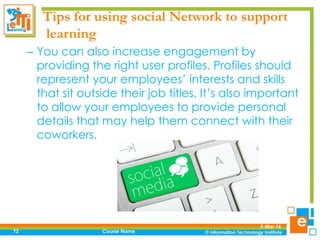 Tips for using social Network to support
learning
– You can also increase engagement by
providing the right user profiles. Profiles should
represent your employees’ interests and skills
that sit outside their job titles. It’s also important
to allow your employees to provide personal
details that may help them connect with their
coworkers.

72

Course Name

5-Mar-14

 