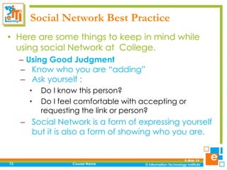 Social Network Best Practice
• Here are some things to keep in mind while
using social Network at College.
– Using Good Judgment
– Know who you are “adding”
– Ask yourself :
•
•

Do I know this person?
Do I feel comfortable with accepting or
requesting the link or person?

– Social Network is a form of expressing yourself
but it is also a form of showing who you are.

73

Course Name

5-Mar-14

 