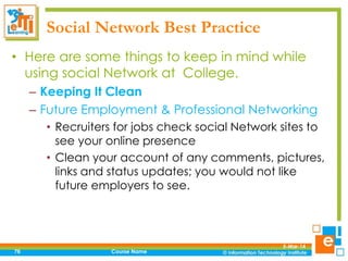 Social Network Best Practice
• Here are some things to keep in mind while
using social Network at College.
– Keeping It Clean
– Future Employment & Professional Networking
• Recruiters for jobs check social Network sites to
see your online presence
• Clean your account of any comments, pictures,
links and status updates; you would not like
future employers to see.

76

Course Name

5-Mar-14

 
