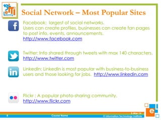 Social Network – Most Popular Sites
Facebook: largest of social networks.
Users can create profiles, businesses can create fan pages
to post info, events, announcements.
http://www.facebook.com
Twitter: Info shared through tweets with max 140 characters.
http://www.twitter.com
LinkedIn: LinkedIn is most popular with business-to-business
users and those looking for jobs. http://www.linkedin.com

Flickr : A popular photo-sharing community.
http://www.flickr.com
8

Course Name

5-Mar-14

 