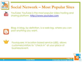 Social Network – Most Popular Sites
YouTube: YouTube is the most popular video hosting and
sharing platform. http://www.youtube.com

Blog: A blog, by definition, is a web log, where you can
post anything you want.

Foursquare: A location based service (LBS), allows
customers/visitors to “check in” at your place of
business/event.

9

Course Name

5-Mar-14

 