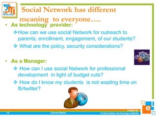 Social Network has different
meaning to everyone….
• As technology provider:
How can we use social Network for outreach to
parents; enrollment, engagement, of our students?
 What are the policy, security considerations?
• As a Manager:
 How can I use social Network for professional
development in light of budget cuts?
 How do I know my students is not wasting time on
fb/twitter?
12-Mar-18
Course Name13
 
