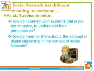 Social Network has different
meaning to everyone….
As staff advisor/mentor:
How do I connect with students that is not
too intrusive, to understand their
perspectives?
How do I mentor them about the concept of
digital citizenship in the context of social
Network?
12-Mar-18
Course Name14
 